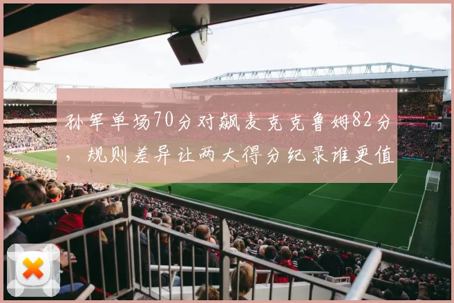 孙军单场70分对飙麦克克鲁姆82分，规则差异让两大得分纪录谁更值？