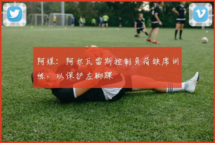 阿媒:阿尔瓦雷斯控制负荷缺席训练,以保护左脚踝
