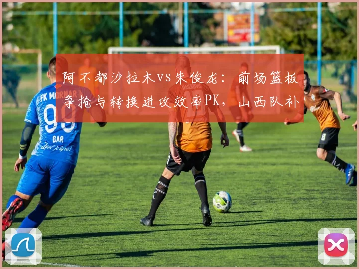 阿不都沙拉木vs朱俊龙:前场篮板争抢与转换进攻效率PK,山西队补强锋线