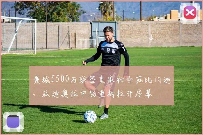曼城5500万欧签皇家社会苏比门迪,瓜迪奥拉中场重构拉开序幕