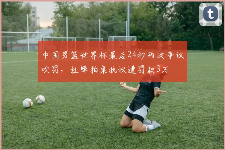 中国男篮世界杯最后24秒两次争议吹罚,杜锋拍桌抗议遭罚款3万