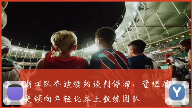 浙江队乔迪续约谈判停滞,管理层更倾向年轻化本土教练团队