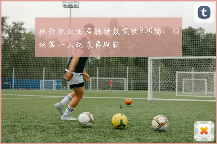林丹职业生涯胜场数突破900场,羽坛第一人纪录再刷新