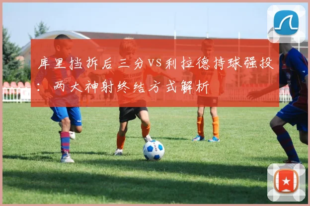 库里挡拆后三分vs利拉德持球强投:两大神射终结方式解析