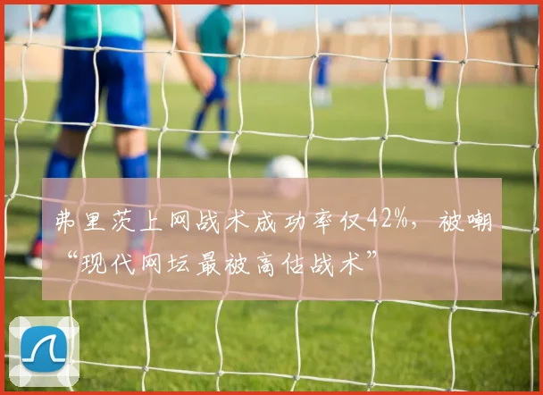 弗里茨上网战术成功率仅42%,被嘲“现代网坛最被高估战术”
