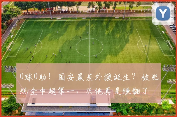 0球0助！国安最差外援诞生？被犯规全中超第一，买他真是赚翻了