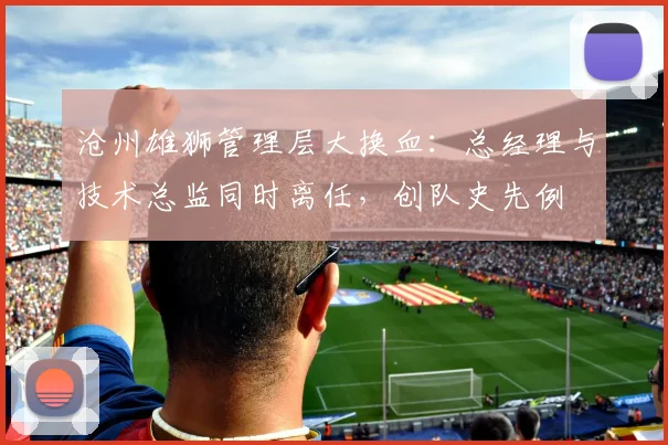 沧州雄狮管理层大换血:总经理与技术总监同时离任,创队史先例